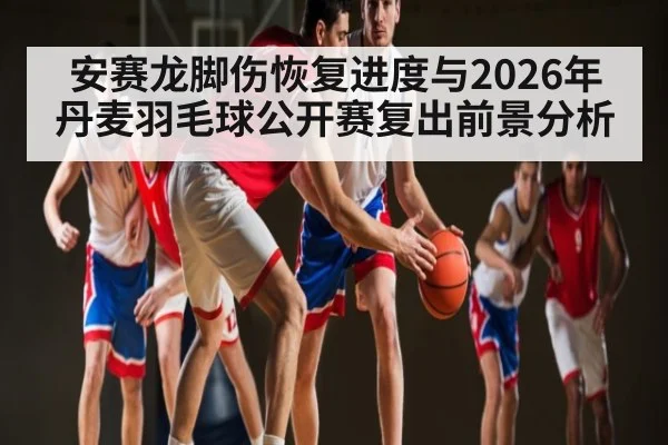 安赛龙脚伤恢复进度与2026年丹麦羽毛球公开赛复出前景分析