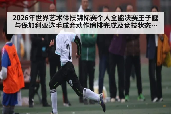 2026年世界艺术体操锦标赛个人全能决赛王子露与保加利亚选手成套动作编排完成及竞技状态对比深度分析